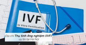 Địa chỉ làm IVF ở đâu Hà Nội tốt nhất hiện nay? 9 địa chỉ tốt nhất